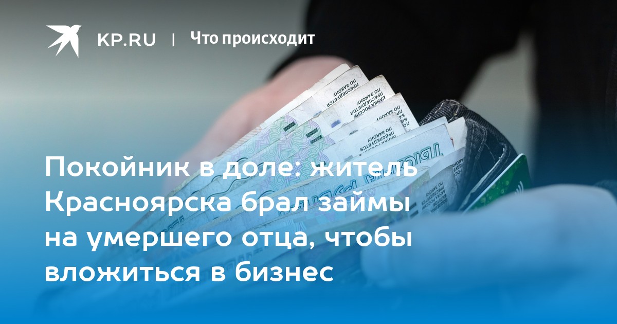 Покойник в доле: житель Красноярска брал займы на умершего отца, чтобы вложиться в бизнес - KP.RU