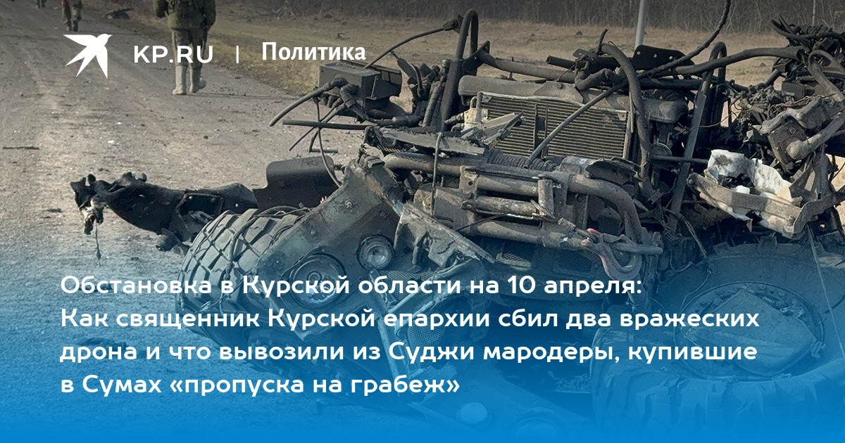 Обстановка в Курской области на 10 апреля: Как священник Курской епархии сбил два вражеских дрона и что вывозили из Суджи мародеры, купившие в Сумах «пропуска на грабеж»