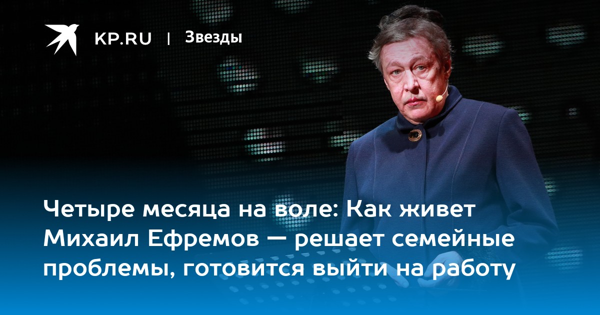 Четыре месяца на воле: Как живет Михаил Ефремов — решает семейные проблемы, готовится выйти на работу